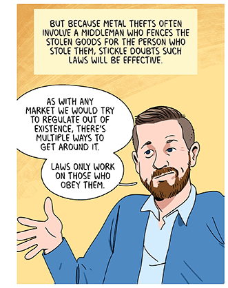 Text: But because metal thefts often involve a middleman who fences the stolen goods for the person who stole them, Stickle doubts such laws will be effective. Illustration: Criminologist Ben Stickle is saying, “As with any market we would try to regulate out of existence, there’s multiple ways to get around it. Laws only work on those who obey them.”