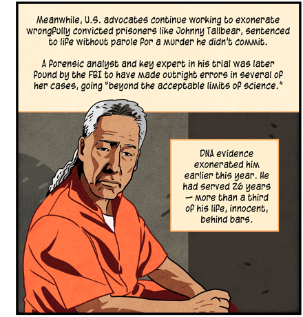 Text: Meanwhile, US advocates continue working to exonerate wrongfully convicted prisoners like Johnny Tallbear, sentenced to life without parole for a murder he didn’t commit. A forensic analyst and key expert in his trial was later found by the FBI to have made outright errors in several of her cases, going “beyond the acceptable limits of science.” DNA evidence exonerated him earlier this year. He had served 26 years — more than a third of his life, innocent, behind bars. Illustration: Johnny Tallbear, wearing orange jumpsuit, sits in prison cell.