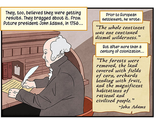 Text: They, too, believed they were getting results. They bragged about it. From future president John Adams, in 1756… Prior to European settlement, he wrote: “The whole continent was one continued dismal wilderness.” But after more than a century of colonization… “The forests were removed, the land covered with fields of corn, orchards bending with fruit, and the magnificent habitations of rational and civilized people.” —John Adams. Illustration: John Adams sits at desk, writing with feather quill.